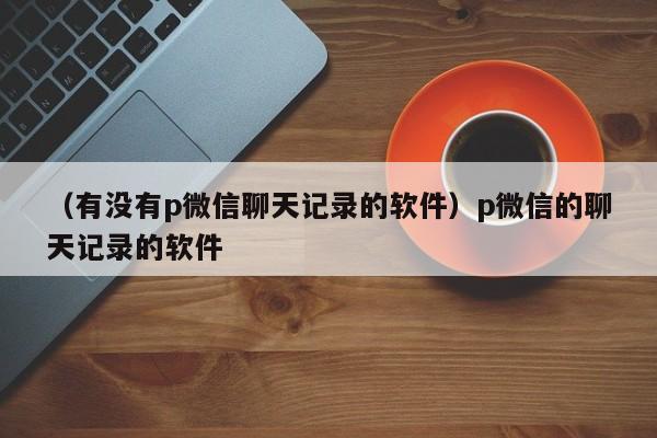 （有没有p微信聊天记录的软件）p微信的聊天记录的软件