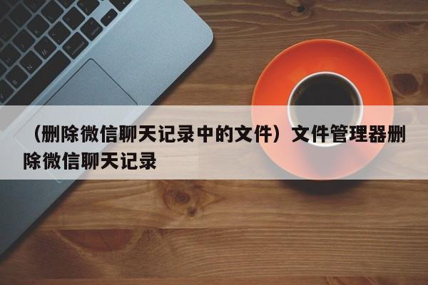 （删除微信聊天记录中的文件）文件管理器删除微信聊天记录