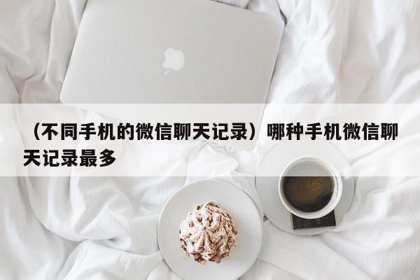 （不同手机的微信聊天记录）哪种手机微信聊天记录最多