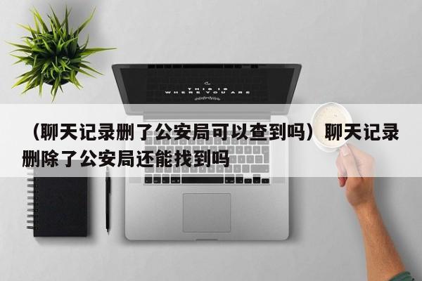 （聊天记录删了公安局可以查到吗）聊天记录删除了公安局还能找到吗