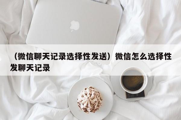 （微信聊天记录选择性发送）微信怎么选择性发聊天记录