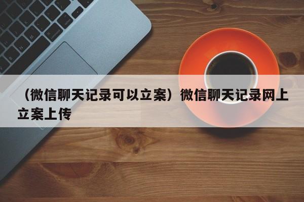 （微信聊天记录可以立案）微信聊天记录网上立案上传