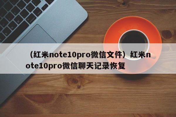 （红米note10pro微信文件）红米note10pro微信聊天记录恢复