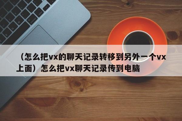 （怎么把vx的聊天记录转移到另外一个vx上面）怎么把vx聊天记录传到电脑