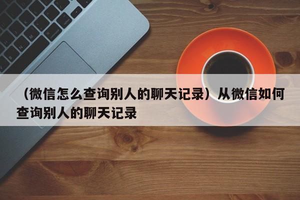 （微信怎么查询别人的聊天记录）从微信如何查询别人的聊天记录