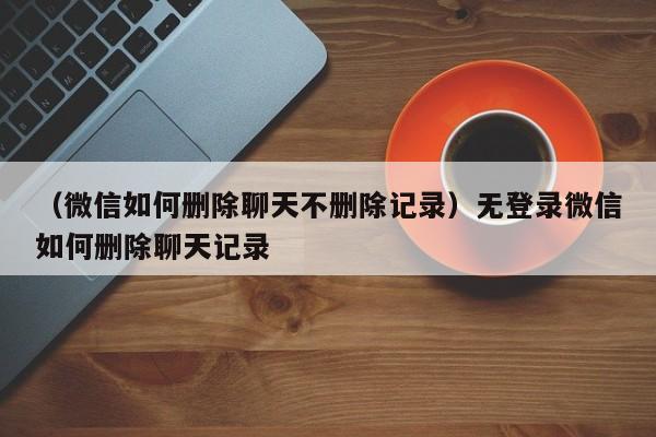 （微信如何删除聊天不删除记录）无登录微信如何删除聊天记录