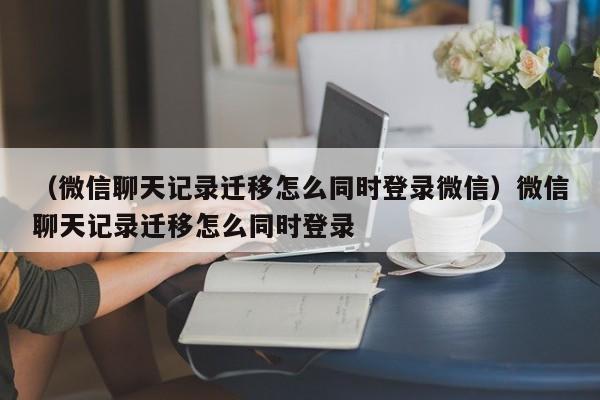 （微信聊天记录迁移怎么同时登录微信）微信聊天记录迁移怎么同时登录