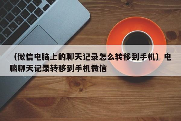 （微信电脑上的聊天记录怎么转移到手机）电脑聊天记录转移到手机微信