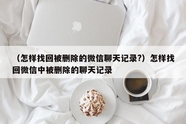 （怎样找回被删除的微信聊天记录?）怎样找回微信中被删除的聊天记录