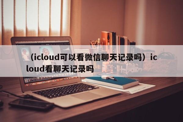 （icloud可以看微信聊天记录吗）icloud看聊天记录吗