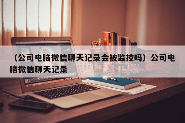 （公司电脑微信聊天记录会被监控吗）公司电脑微信聊天记录