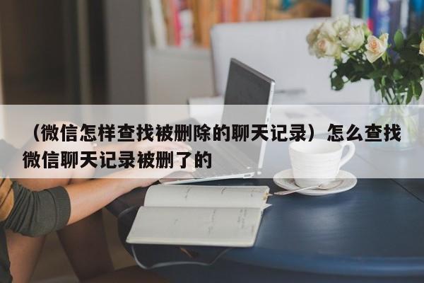 （微信怎样查找被删除的聊天记录）怎么查找微信聊天记录被删了的