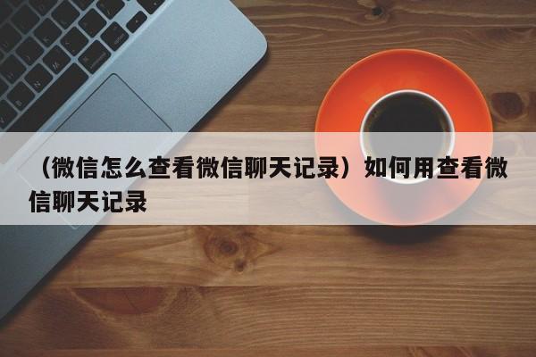 （微信怎么查看微信聊天记录）如何用查看微信聊天记录