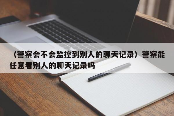 （警察会不会监控到别人的聊天记录）警察能任意看别人的聊天记录吗