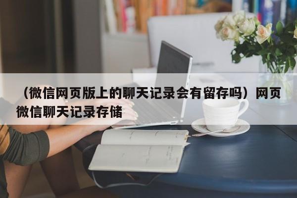 （微信网页版上的聊天记录会有留存吗）网页微信聊天记录存储