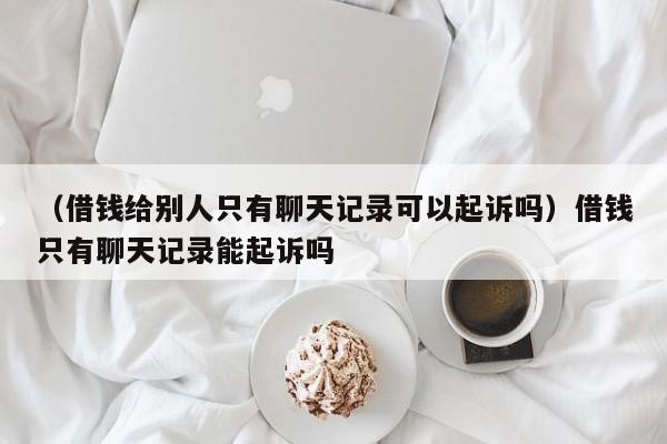 （借钱给别人只有聊天记录可以起诉吗）借钱只有聊天记录能起诉吗