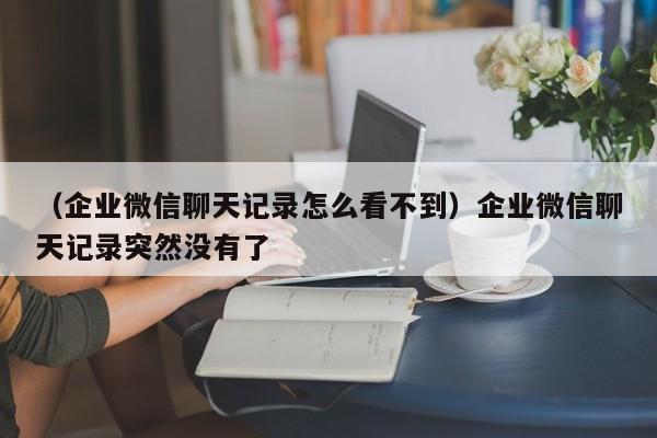 （企业微信聊天记录怎么看不到）企业微信聊天记录突然没有了