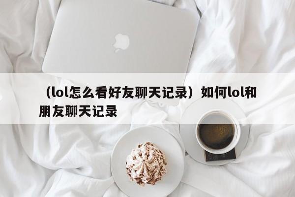 （lol怎么看好友聊天记录）如何lol和朋友聊天记录