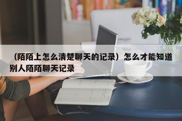 （陌陌上怎么清楚聊天的记录）怎么才能知道别人陌陌聊天记录