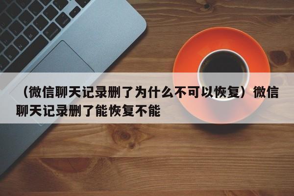 （微信聊天记录删了为什么不可以恢复）微信聊天记录删了能恢复不能