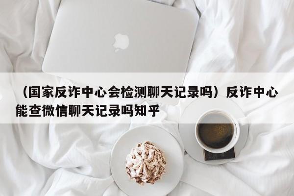 （国家反诈中心会检测聊天记录吗）反诈中心能查微信聊天记录吗知乎