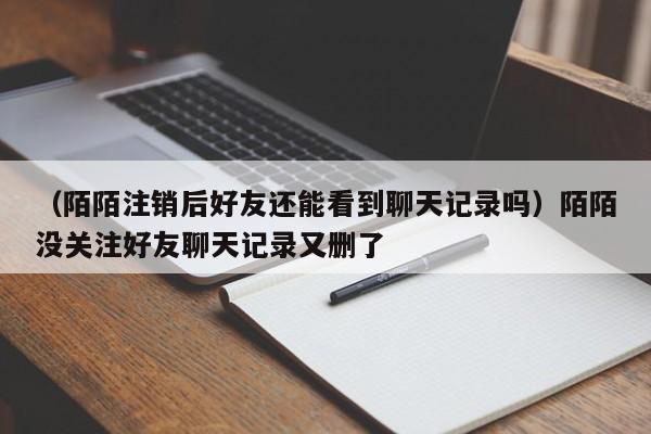 （陌陌注销后好友还能看到聊天记录吗）陌陌没关注好友聊天记录又删了