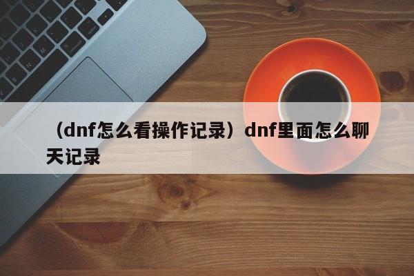 （dnf怎么看操作记录）dnf里面怎么聊天记录