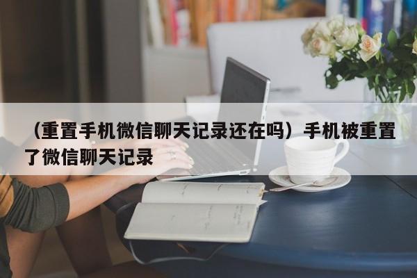 （重置手机微信聊天记录还在吗）手机被重置了微信聊天记录