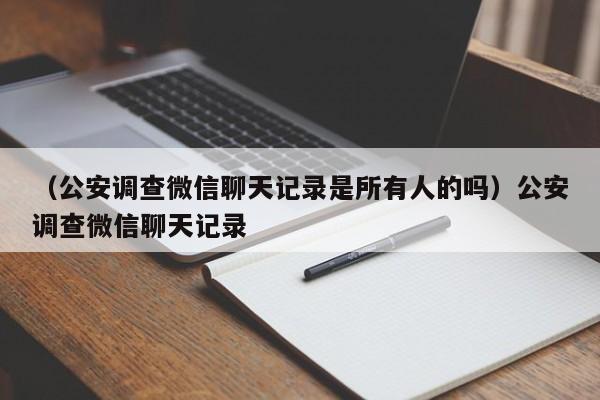 （公安调查微信聊天记录是所有人的吗）公安调查微信聊天记录