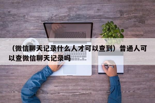 （微信聊天记录什么人才可以查到）普通人可以查微信聊天记录吗