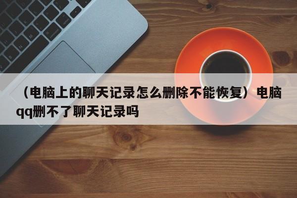 （电脑上的聊天记录怎么删除不能恢复）电脑qq删不了聊天记录吗