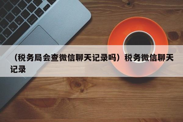 （税务局会查微信聊天记录吗）税务微信聊天记录