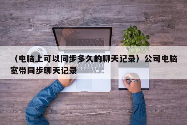 （电脑上可以同步多久的聊天记录）公司电脑宽带同步聊天记录