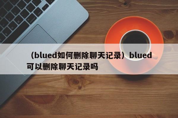 （blued如何删除聊天记录）blued可以删除聊天记录吗