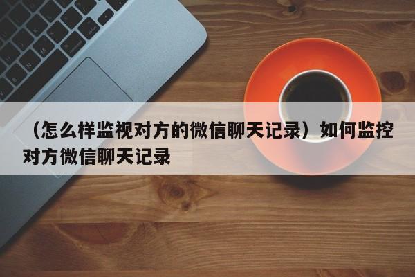 （怎么样监视对方的微信聊天记录）如何监控对方微信聊天记录