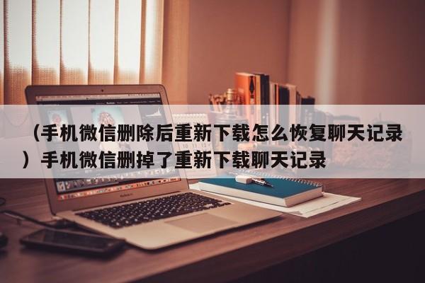 （手机微信删除后重新下载怎么恢复聊天记录）手机微信删掉了重新下载聊天记录