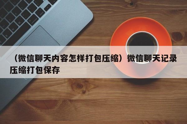 （微信聊天内容怎样打包压缩）微信聊天记录压缩打包保存