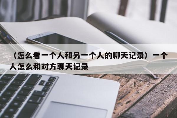 （怎么看一个人和另一个人的聊天记录）一个人怎么和对方聊天记录