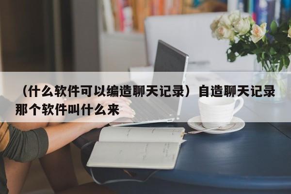 （什么软件可以编造聊天记录）自造聊天记录那个软件叫什么来