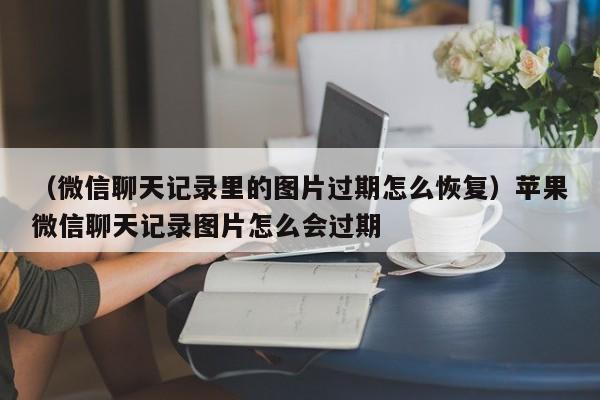 （微信聊天记录里的图片过期怎么恢复）苹果微信聊天记录图片怎么会过期