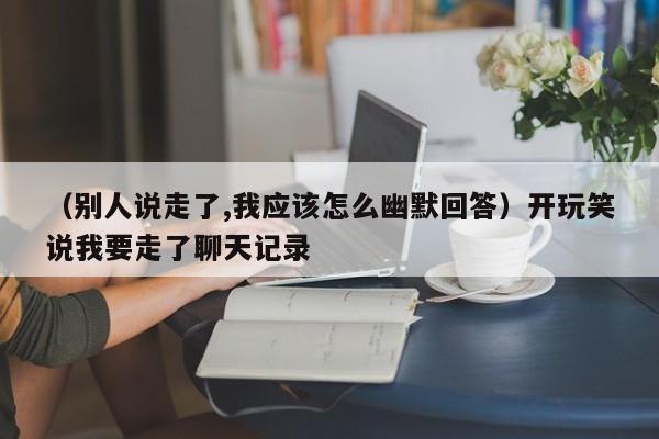 （别人说走了,我应该怎么幽默回答）开玩笑说我要走了聊天记录