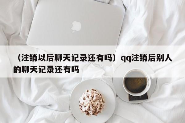 （注销以后聊天记录还有吗）qq注销后别人的聊天记录还有吗