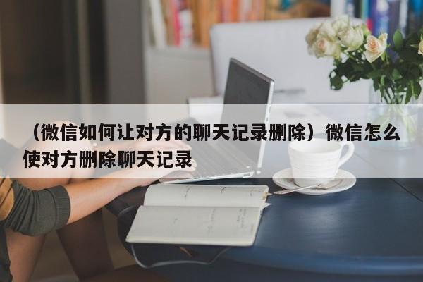 （微信如何让对方的聊天记录删除）微信怎么使对方删除聊天记录