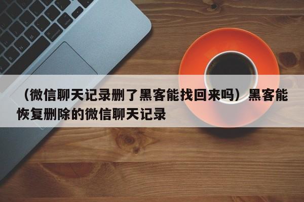 （微信聊天记录删了黑客能找回来吗）黑客能恢复删除的微信聊天记录