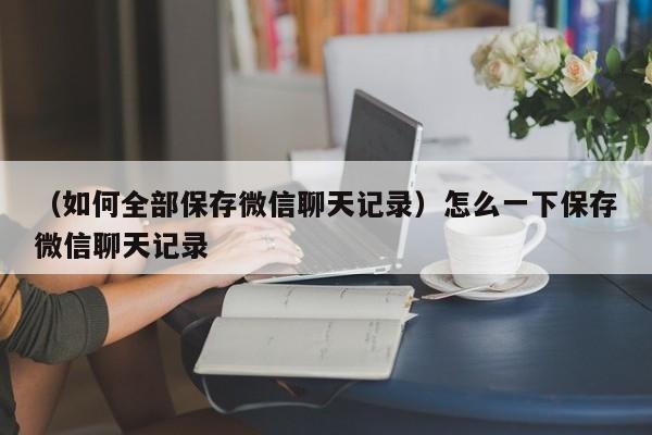 （如何全部保存微信聊天记录）怎么一下保存微信聊天记录