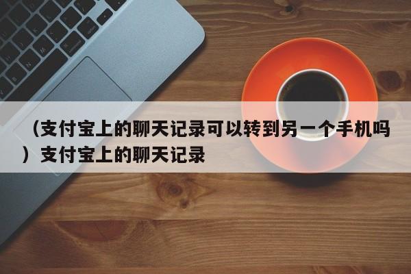 （支付宝上的聊天记录可以转到另一个手机吗）支付宝上的聊天记录