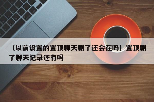 （以前设置的置顶聊天删了还会在吗）置顶删了聊天记录还有吗