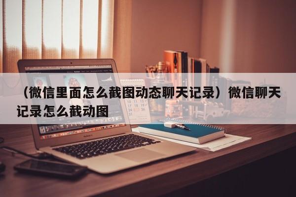 （微信里面怎么截图动态聊天记录）微信聊天记录怎么截动图