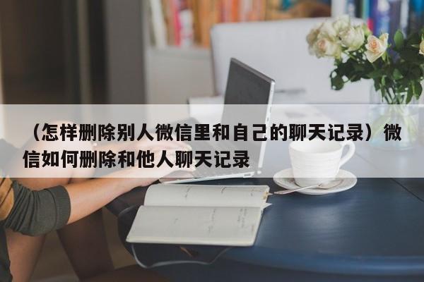 （怎样删除别人微信里和自己的聊天记录）微信如何删除和他人聊天记录