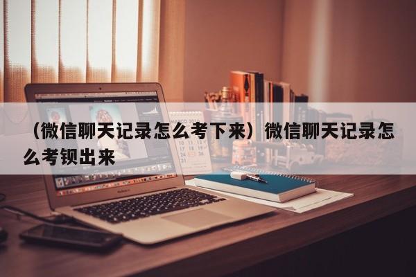 （微信聊天记录怎么考下来）微信聊天记录怎么考钡出来